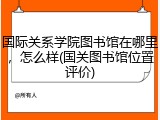 国际关系学院图书馆在哪里，怎么样(国关图书馆位置评价)
