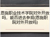 恩施职业技术学院对外开放吗，能否进去参观(恩施职院对外开放吗)