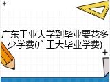 广东工业大学到毕业要花多少学费(广工大毕业学费)
