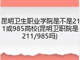 昆明卫生职业学院是不是211或985高校(昆明卫职院是211/985吗)