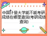 中国计量大学能不能考研，成绩在哪里查询(考研成绩查询)