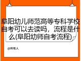 阜阳幼儿师范高等专科学校自考可以去读吗，流程是什么(阜阳幼师自考流程)