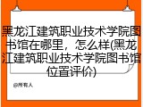 黑龙江建筑职业技术学院图书馆在哪里，怎么样(黑龙江建筑职业技术学院图书馆位置评价)