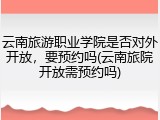云南旅游职业学院是否对外开放，要预约吗(云南旅院开放需预约吗)
