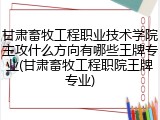甘肃畜牧工程职业技术学院主攻什么方向有哪些王牌专业(甘肃畜牧工程职院王牌专业)