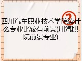四川汽车职业技术学院读什么专业比较有前景(川汽职院前景专业)
