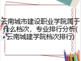 云南城市建设职业学院属于什么档次，专业排行分析(云南城建学院档次排行)