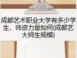 成都艺术职业大学有多少学生，师资力量如何(成都艺大师生规模)