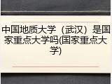 中国地质大学（武汉）是国家重点大学吗(国家重点大学)