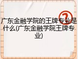 广东金融学院的王牌专业是什么(广东金融学院王牌专业)