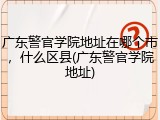 广东警官学院地址在哪个市，什么区县(广东警官学院地址)