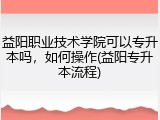 益阳职业技术学院可以专升本吗，如何操作(益阳专升本流程)