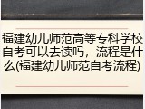 福建幼儿师范高等专科学校自考可以去读吗，流程是什么(福建幼儿师范自考流程)