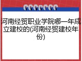 河南经贸职业学院哪一年成立建校的(河南经贸建校年份)