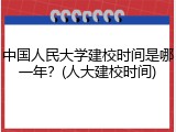 中国人民大学建校时间是哪一年？(人大建校时间)