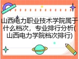山西电力职业技术学院属于什么档次，专业排行分析(山西电力学院档次排行)