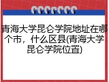 青海大学昆仑学院地址在哪个市，什么区县(青海大学昆仑学院位置)