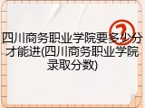 四川商务职业学院要多少分才能进(四川商务职业学院录取分数)