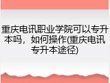 重庆电讯职业学院可以专升本吗，如何操作(重庆电讯专升本途径)