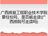 广西质量工程职业技术学院要住校吗，是否能走读(广西质院可走读吗)