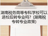 湖南税务高等专科学校可以进校后转专业吗？(湖南税专转专业政策)