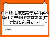 广州幼儿师范高等专科学校读什么专业比较有前景(广州幼专前景专业)