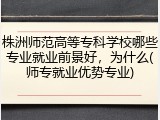 株洲师范高等专科学校哪些专业就业前景好，为什么(师专就业优势专业)