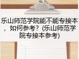 乐山师范学院能不能专接本，如何参考？(乐山师范学院专接本参考)