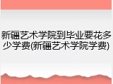 新疆艺术学院到毕业要花多少学费(新疆艺术学院学费)