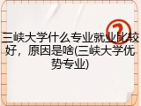 三峡大学什么专业就业比较好，原因是啥(三峡大学优势专业)