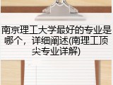 南京理工大学最好的专业是哪个，详细阐述(南理工顶尖专业详解)