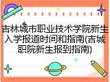 吉林城市职业技术学院新生入学报道时间和指南(吉城职院新生报到指南)