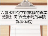 六盘水师范学院就读的真实感觉如何(六盘水师范学院就读体验)