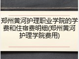 郑州黄河护理职业学院的学费和住宿费明细(郑州黄河护理学院费用)