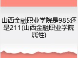 山西金融职业学院是985还是211(山西金融职业学院属性)