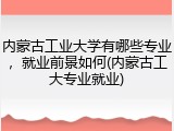 内蒙古工业大学有哪些专业，就业前景如何(内蒙古工大专业就业)