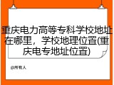 重庆电力高等专科学校地址在哪里，学校地理位置(重庆电专地址位置)