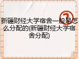 新疆财经大学宿舍一般是怎么分配的(新疆财经大学宿舍分配)