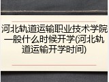 河北轨道运输职业技术学院一般什么时候开学(河北轨道运输开学时间)