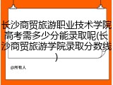 长沙商贸旅游职业技术学院高考需多少分能录取呢(长沙商贸旅游学院录取分数线)