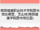 南昌健康职业技术学院图书馆在哪里，怎么样(南昌健康学院图书馆位置)