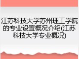 江苏科技大学苏州理工学院的专业设置概况介绍(江苏科技大学专业概况)
