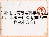郑州电力高等专科学校毕业后一般能干什么呢(电力专科就业方向)