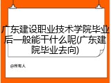 广东建设职业技术学院毕业后一般能干什么呢(广东建院毕业去向)