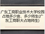 广东工商职业技术大学校园占地多少亩，多少师生(广东工商职大占地师生)