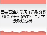 西安石油大学历年录取分数线深度分析(西安石油大学录取线分析)