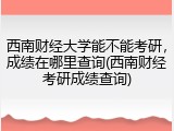 西南财经大学能不能考研，成绩在哪里查询(西南财经考研成绩查询)