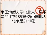 中国地质大学（北京）是不是211或985高校(中国地大北京是211吗)