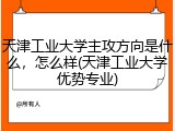 天津工业大学主攻方向是什么，怎么样(天津工业大学优势专业)