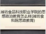 潍坊食品科技职业学院的思想政治教育怎么样(潍坊食科院思政教育)